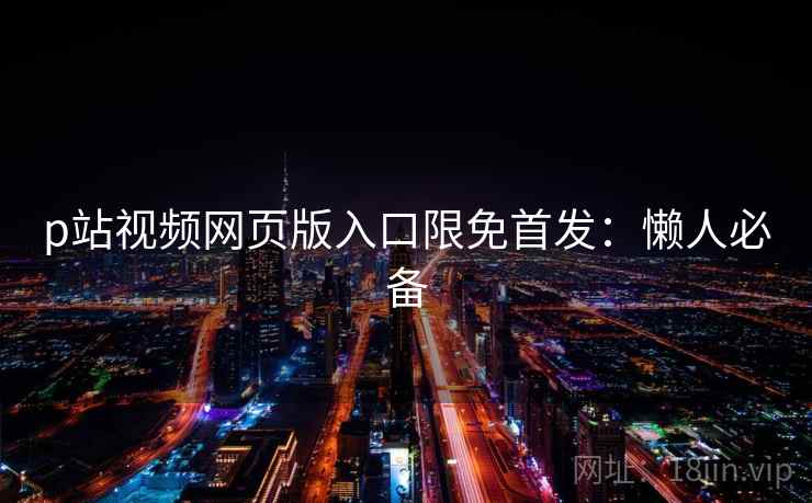 p站视频网页版入口限免首发：懒人必备