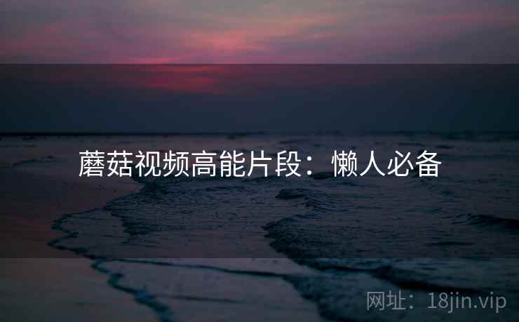 蘑菇视频高能片段：懒人必备