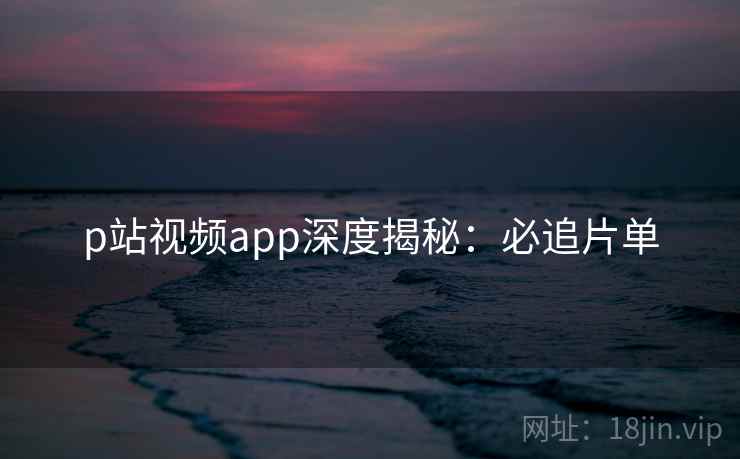 p站视频app深度揭秘：必追片单