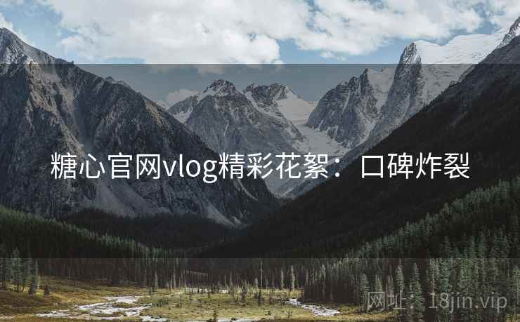 糖心官网vlog精彩花絮：口碑炸裂