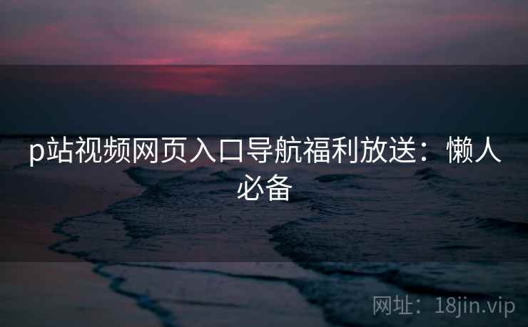 p站视频网页入口导航福利放送：懒人必备